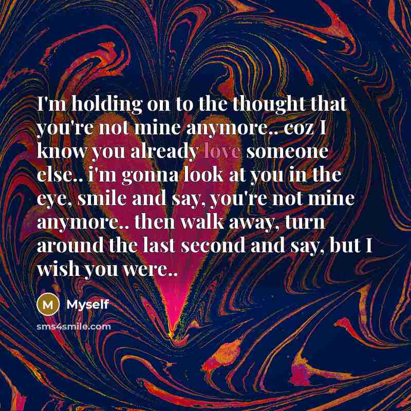“I'm holding on to the thought that you're not mine anymore.. coz I know you already love someone else.. i'm gonna look at you in the eye, smile and say, you're not mine anymore.. then walk away, turn around the last second and say, but I wish you were..” quote by Myself