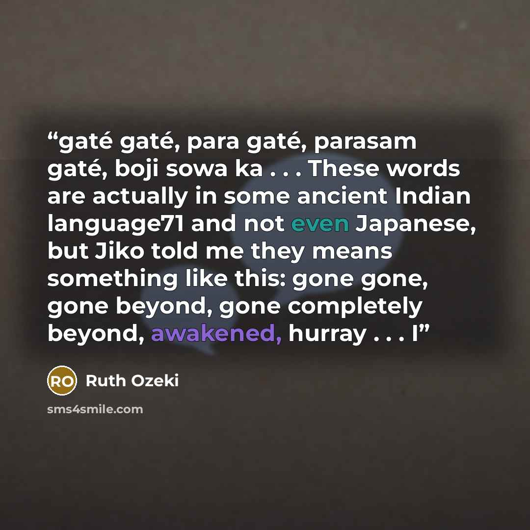 “gaté gaté, para gaté, parasam gaté, boji sowa ka . . . These words are actually in some ancient Indian language71 and not even Japanese, but Jiko told me they means something like this: gone gone, gone beyond, gone completely beyond, awakened, hurray . . . I” quote by Ruth Ozeki