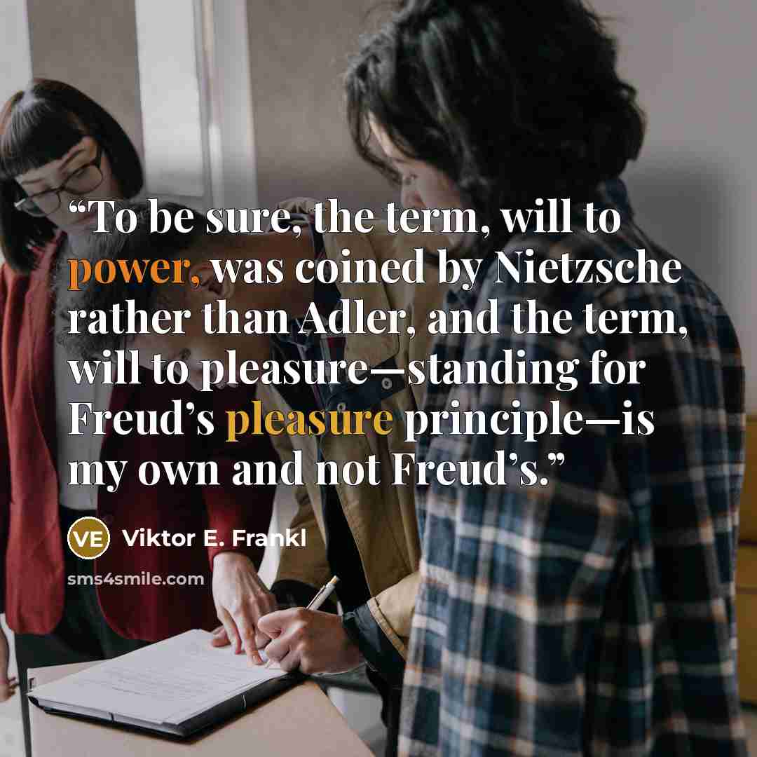 “To be sure, the term, will to power, was coined by Nietzsche rather than Adler, and the term, will to pleasure—standing for Freud’s pleasure principle—is my own and not Freud’s.” quote by Viktor E. Frankl