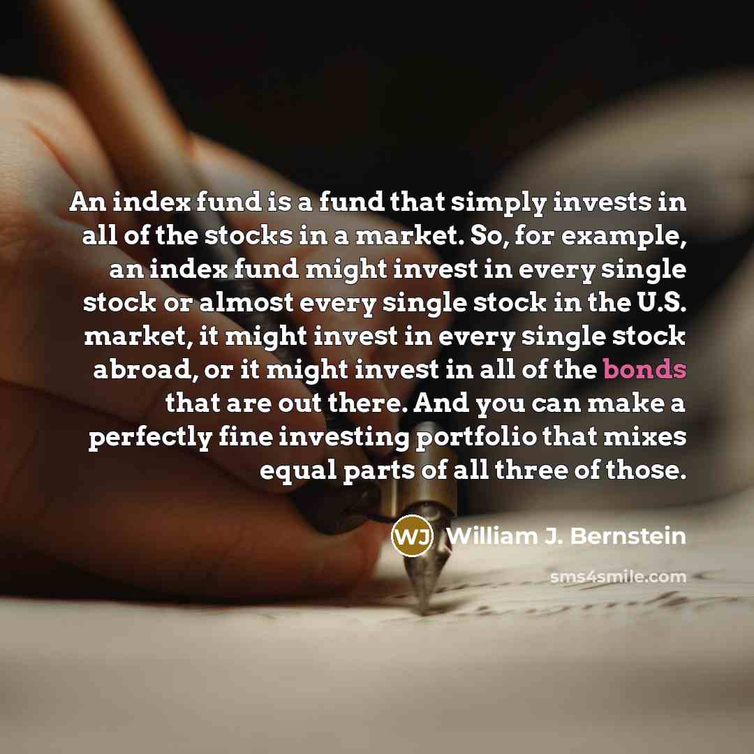 “An index fund is a fund that simply invests in all of the stocks in a market. So, for example, an index fund might invest in every single stock or almost every single stock in the U.S. market, it might invest in every single stock abroad, or it might invest in all of the bonds that are out there…” quote by William J. Bernstein