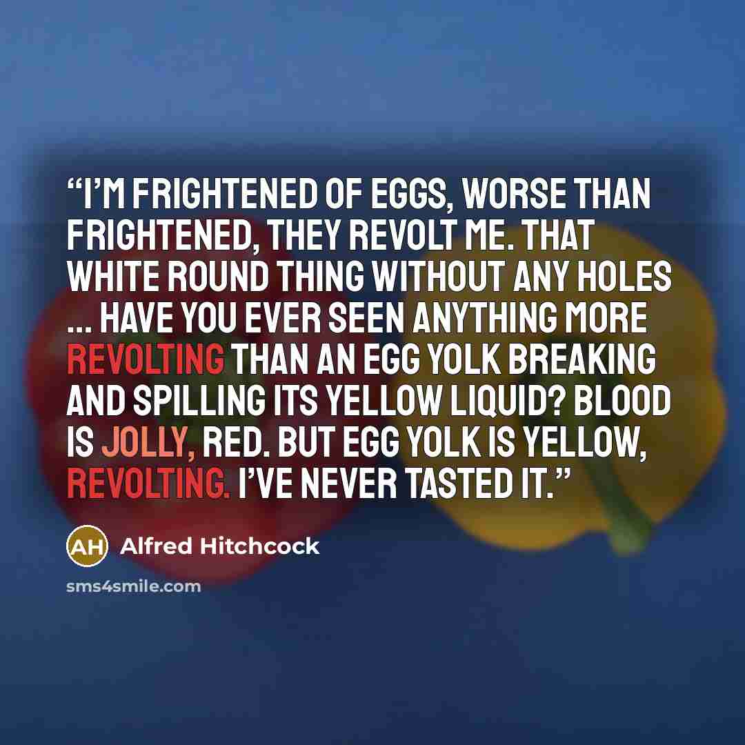 “I’m frightened of eggs, worse than frightened, they revolt me. That white round thing without any holes … have you ever seen anything more revolting than an egg yolk breaking and spilling its yellow liquid? Blood is jolly, red. But egg yolk is yellow, revolting. I’ve never tasted it.” quote by Alfred Hitchcock
