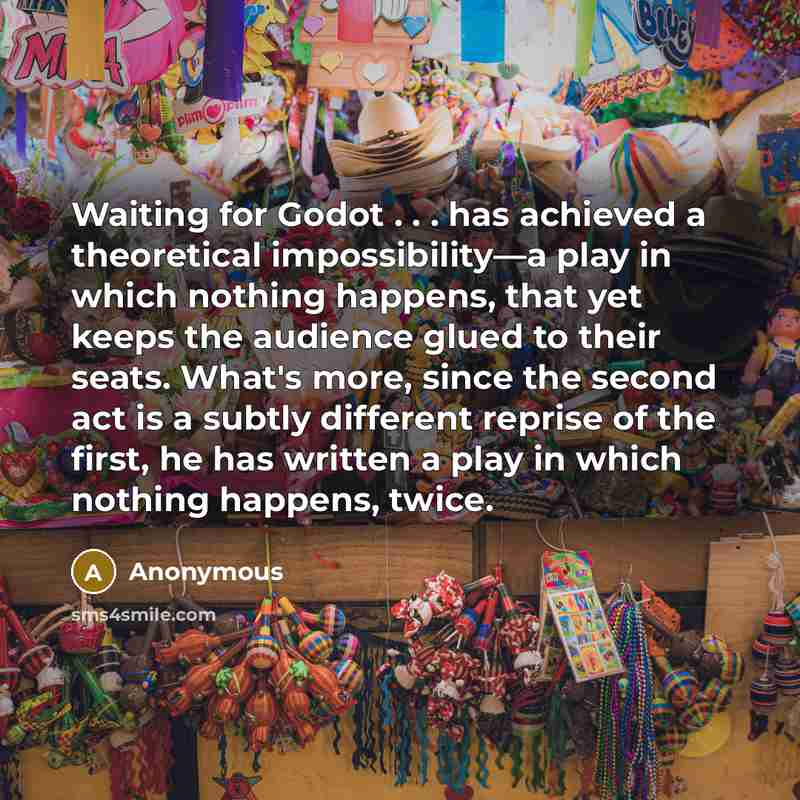 “Waiting for Godot . . . has achieved a theoretical impossibility—a play in which nothing happens, that yet keeps the audience glued to their seats. What's more, since the second act is a subtly different reprise of the first, he has written a play in which nothing happens, twice.” quote by Anonymous