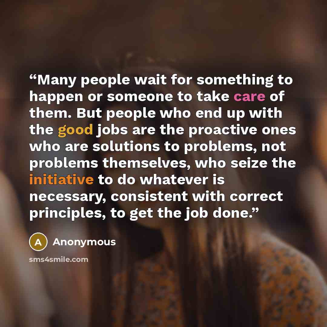 “Many people wait for something to happen or someone to take care of them. But people who end up with the good jobs are the proactive ones who are solutions to problems, not problems themselves, who seize the initiative to do whatever is necessary, consistent with correct principles, to get the job…” quote by Anonymous