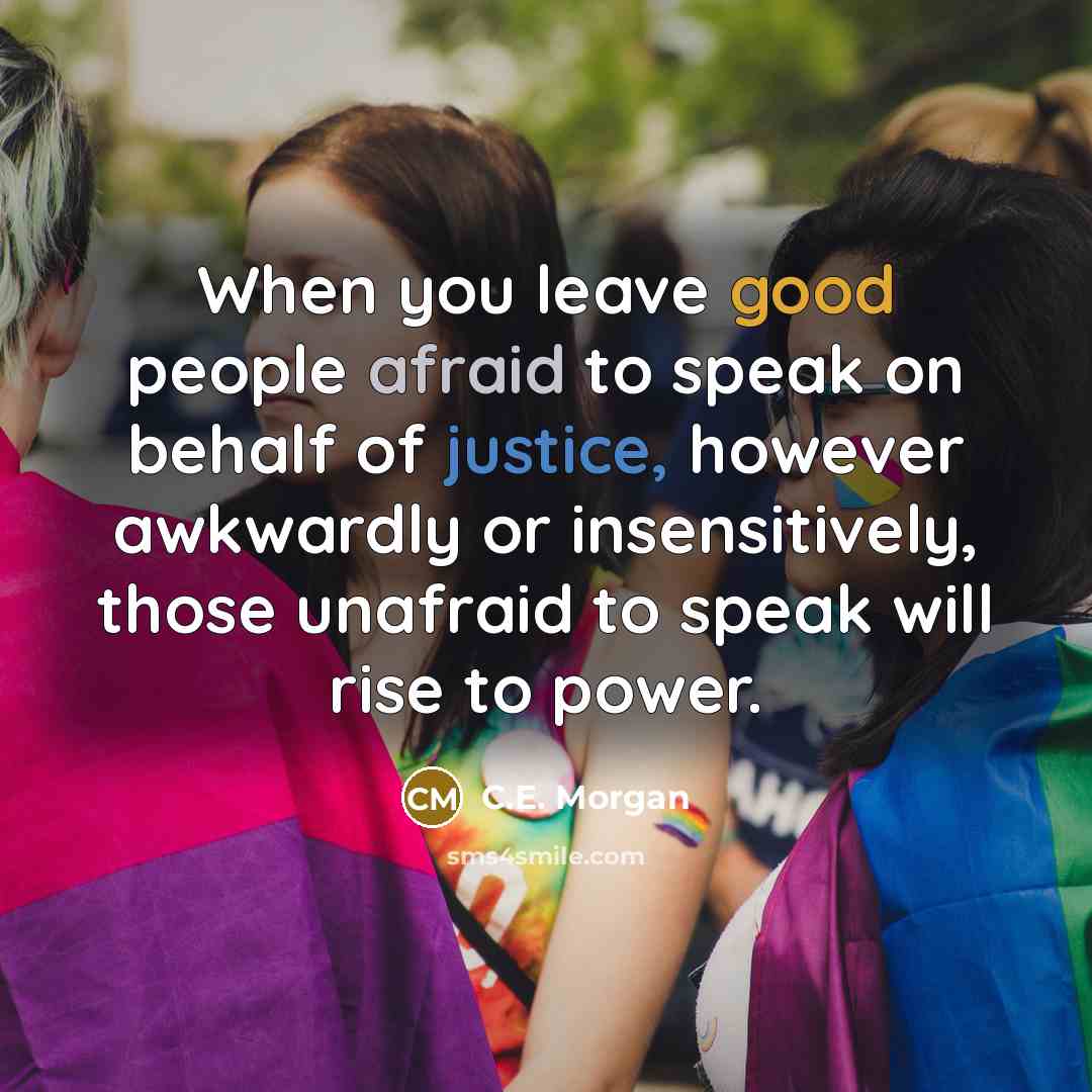 “When you leave good people afraid to speak on behalf of justice, however awkwardly or insensitively, those unafraid to speak will rise to power.” quote by C.E. Morgan