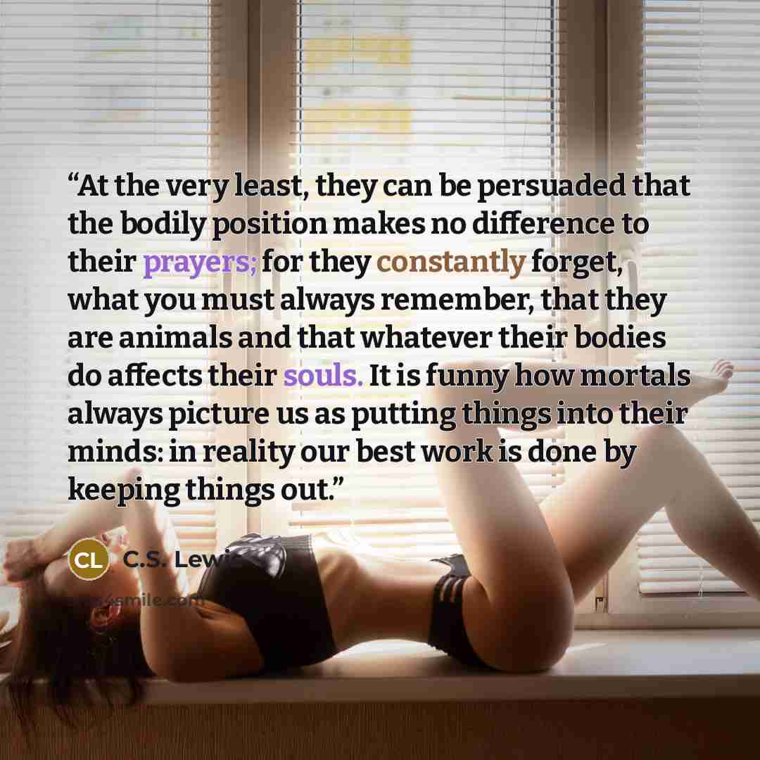 “At the very least, they can be persuaded that the bodily position makes no difference to their prayers; for they constantly forget, what you must always remember, that they are animals and that whatever their bodies do affects their souls. It is funny how mortals always picture us as putting…” quote by C.S. Lewis
