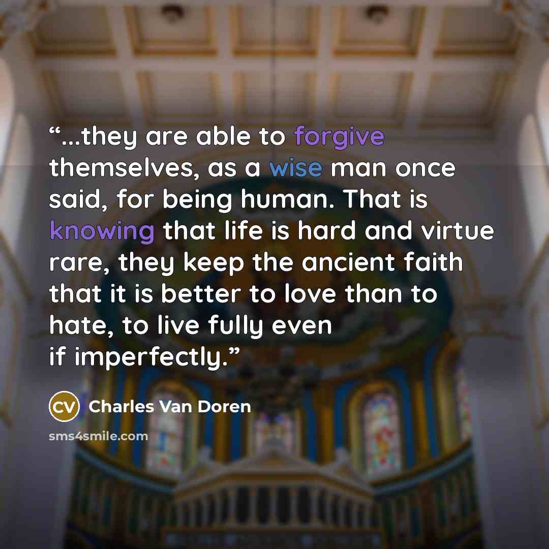 “...they are able to forgive themselves, as a wise man once said, for being human. That is knowing that life is hard and virtue rare, they keep the ancient faith that it is better to love than to hate, to live fully even if imperfectly.” quote by Charles Van Doren