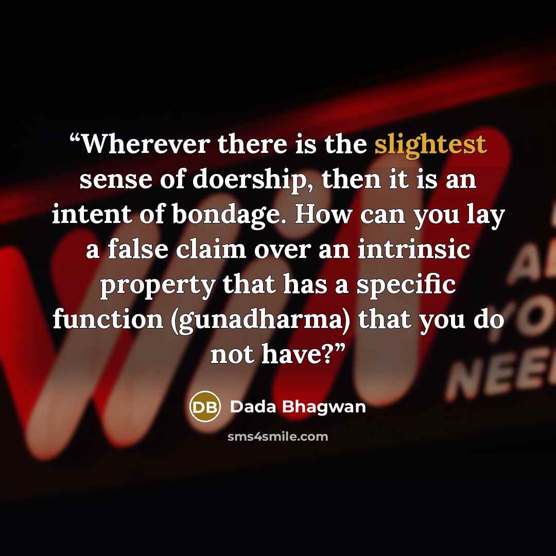 “Wherever there is the slightest sense of doership, then it is an intent of bondage. How can you lay a false claim over an intrinsic property that has a specific function (gunadharma) that you do not have?” quote by Dada Bhagwan