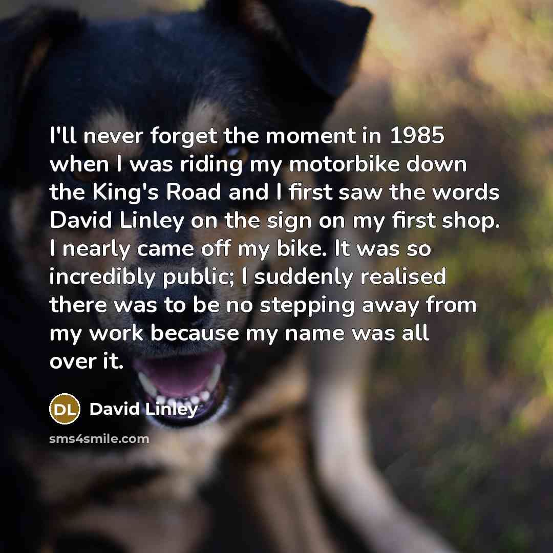 “I'll never forget the moment in 1985 when I was riding my motorbike down the King's Road and I first saw the words David Linley on the sign on my first shop. I nearly came off my bike. It was so incredibly public; I suddenly realised there was to be no stepping away from my work because my name…” quote by David Linley