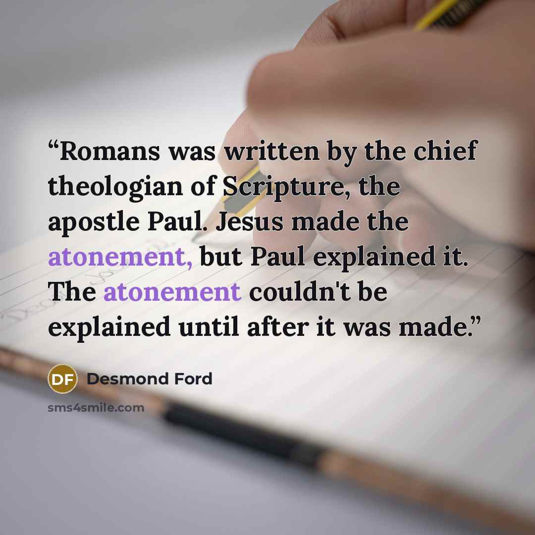 “Romans was written by the chief theologian of Scripture, the apostle Paul. Jesus made the atonement, but Paul explained it. The atonement couldn't be explained until after it was made.” quote by Desmond Ford