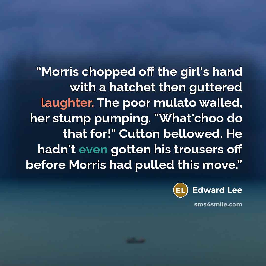 “Morris chopped off the girl's hand with a hatchet then guttered laughter. The poor mulato wailed, her stump pumping. "What'choo do that for!" Cutton bellowed. He hadn't even gotten his trousers off before Morris had pulled this move.” quote by Edward Lee