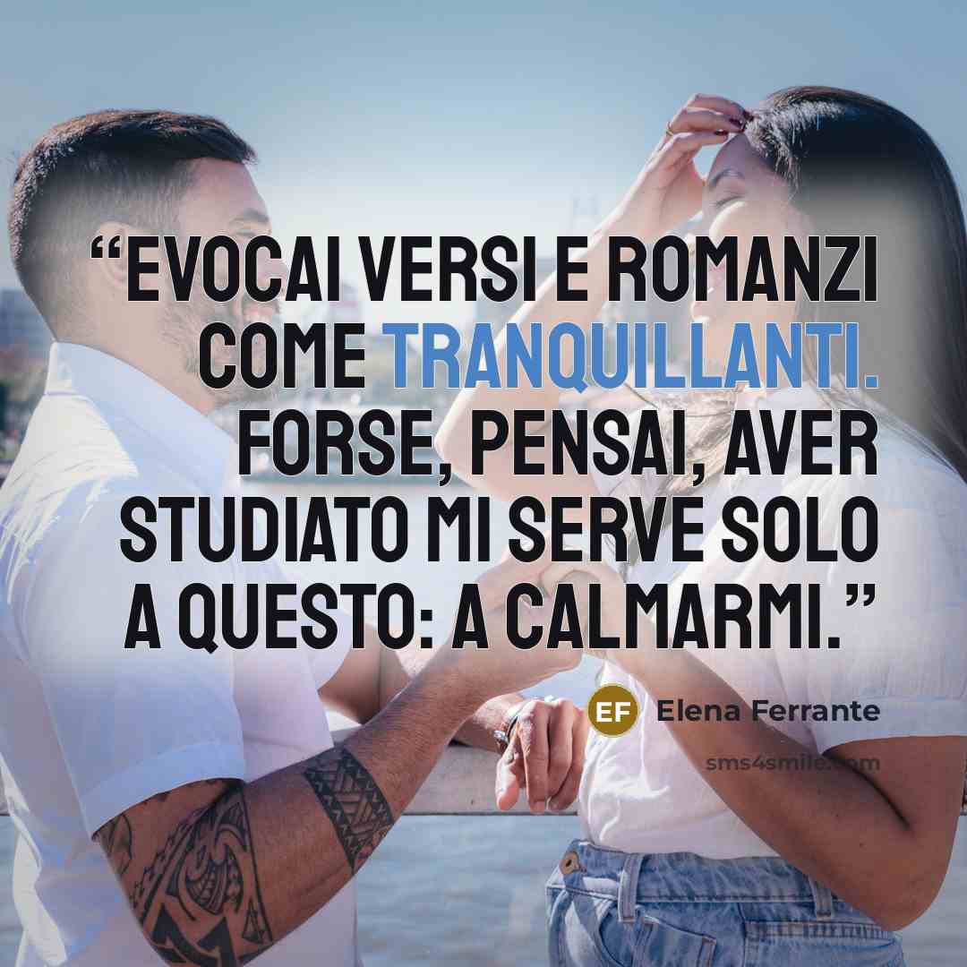 “Evocai versi e romanzi come tranquillanti. Forse, pensai, aver studiato mi serve solo a questo: a calmarmi.” quote by Elena Ferrante