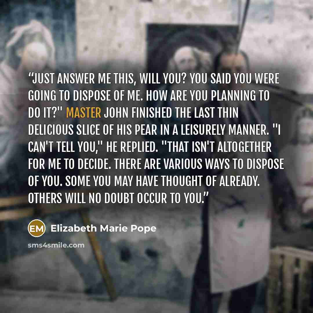“Just answer me this, will you? You said you were going to dispose of me. How are you planning to do it?" Master John finished the last thin delicious slice of his pear in a leisurely manner. "I can't tell you," he replied. "That isn't altogether for me to decide. There are various ways to dispose…” quote by Elizabeth Marie Pope