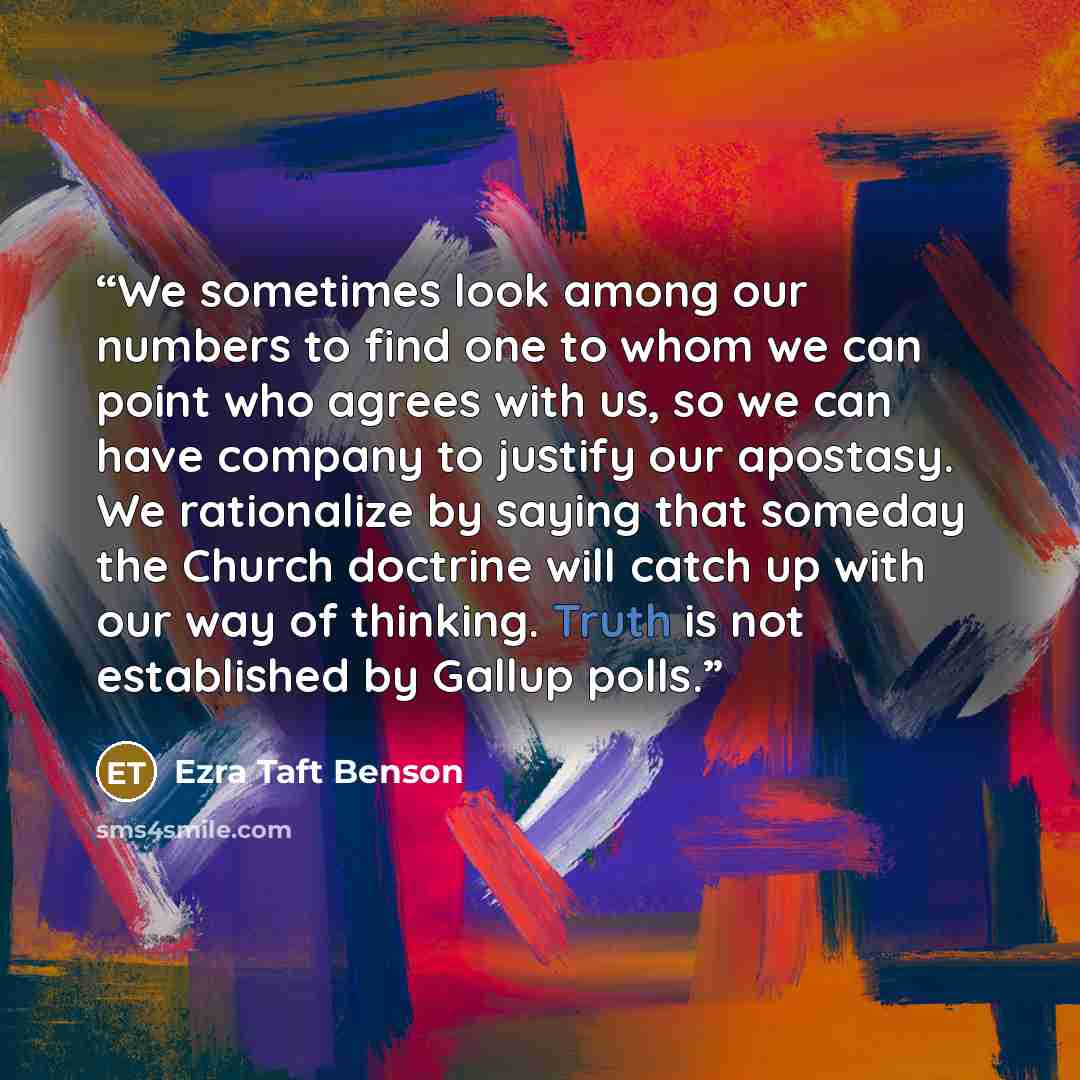 “We sometimes look among our numbers to find one to whom we can point who agrees with us, so we can have company to justify our apostasy. We rationalize by saying that someday the Church doctrine will catch up with our way of thinking. Truth is not established by Gallup polls.” quote by Ezra Taft Benson