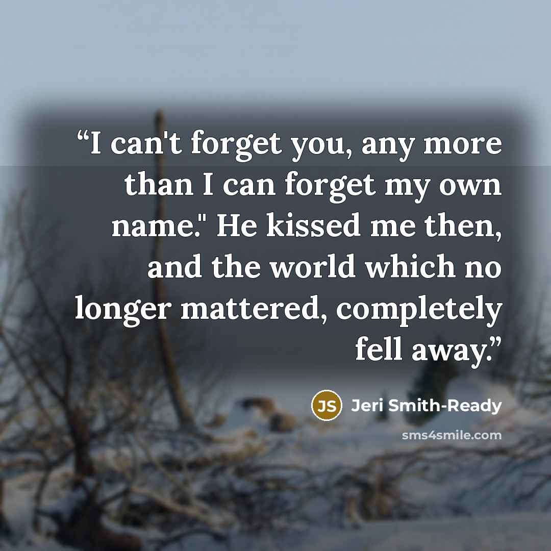 “I can't forget you, any more than I can forget my own name." He kissed me then, and the world which no longer mattered, completely fell away.” quote by Jeri Smith-Ready