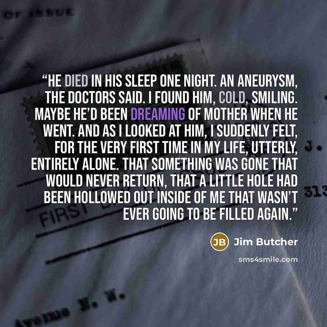 “He died in his sleep one night. An aneurysm, the doctors said. I found him, cold, smiling. Maybe he’d been dreaming of Mother when he went. And as I looked at him, I suddenly felt, for the very first time in my life, utterly, entirely alone. That something was gone that would never return, that a…” quote by Jim Butcher