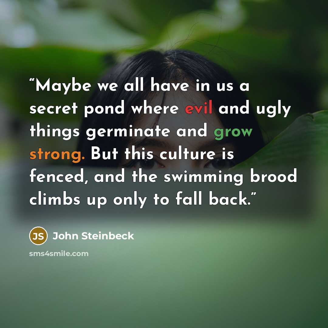 “Maybe we all have in us a secret pond where evil and ugly things germinate and grow strong. But this culture is fenced, and the swimming brood climbs up only to fall back.” quote by John Steinbeck