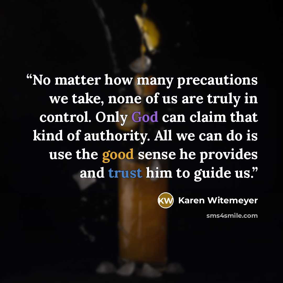 “No matter how many precautions we take, none of us are truly in control. Only God can claim that kind of authority. All we can do is use the good sense he provides and trust him to guide us.” quote by Karen Witemeyer