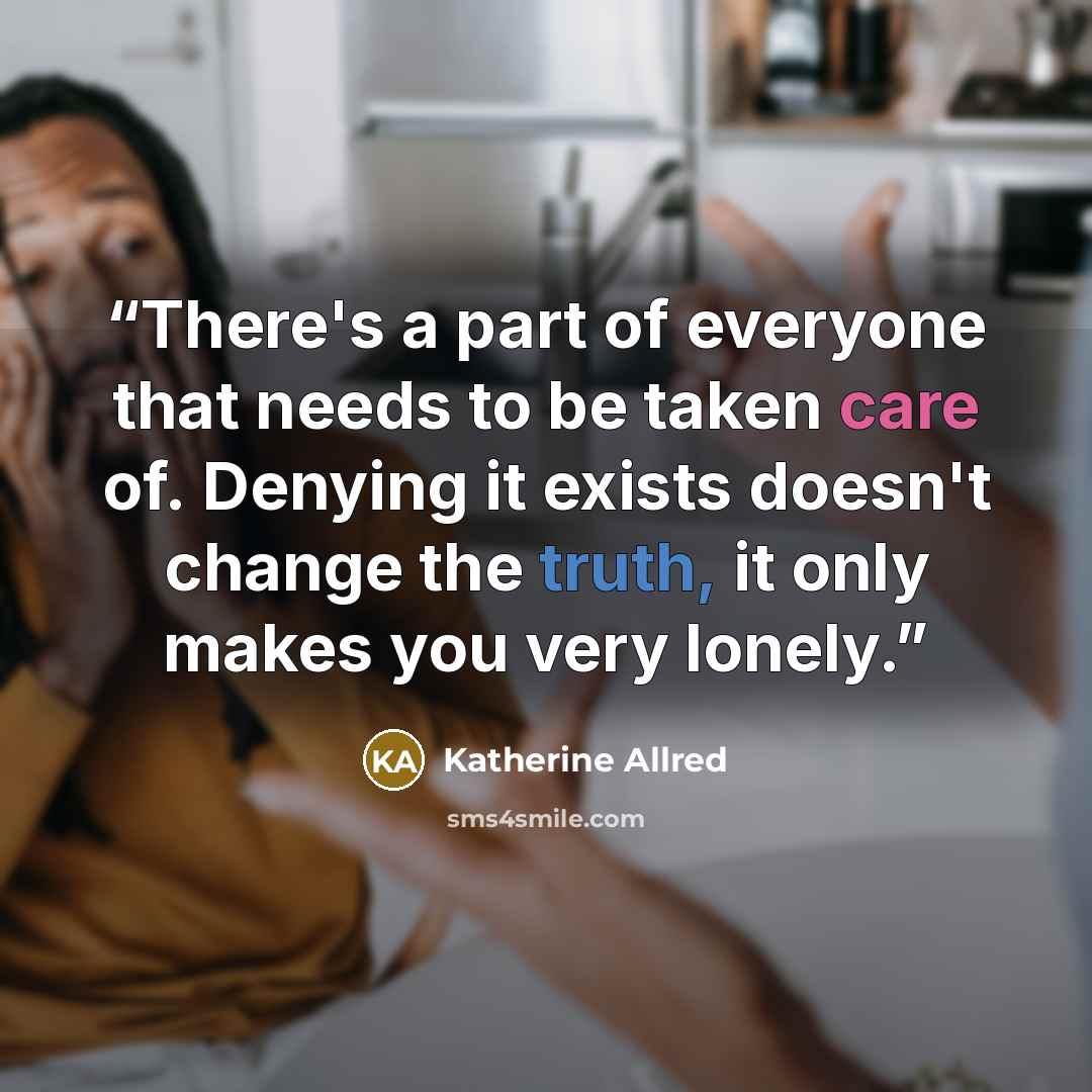 “There's a part of everyone that needs to be taken care of. Denying it exists doesn't change the truth, it only makes you very lonely.” quote by Katherine allred