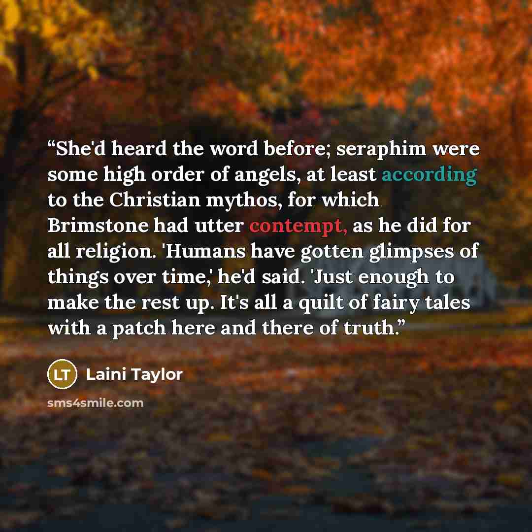 “She'd heard the word before; seraphim were some high order of angels, at least according to the Christian mythos, for which Brimstone had utter contempt, as he did for all religion. 'Humans have gotten glimpses of things over time,' he'd said. 'Just enough to make the rest up. It's all a quilt of…” quote by Laini Taylor