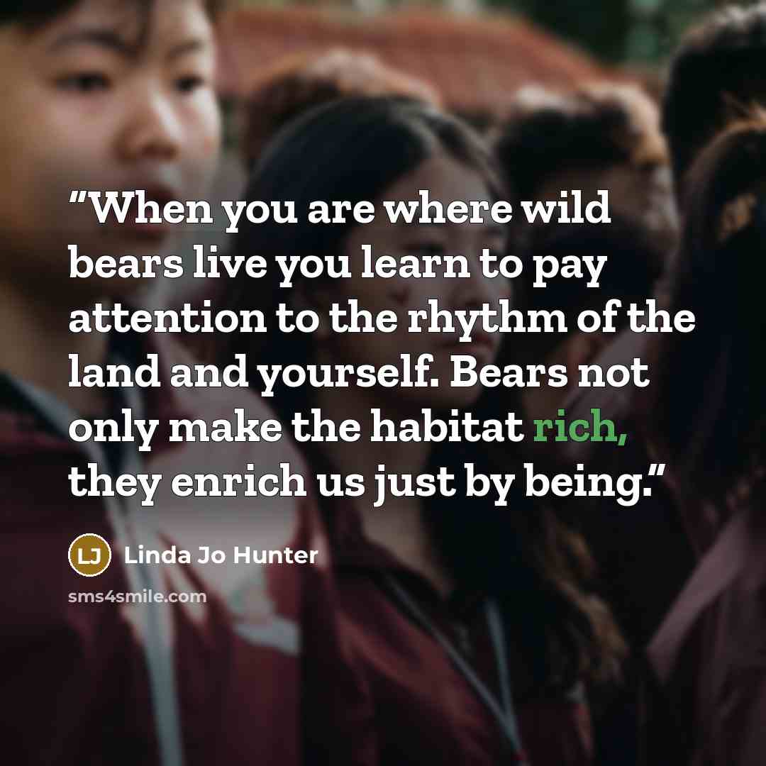 “When you are where wild bears live you learn to pay attention to the rhythm of the land and yourself. Bears not only make the habitat rich, they enrich us just by being.” quote by Linda Jo Hunter