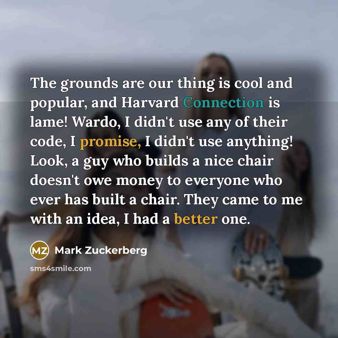“The grounds are our thing is cool and popular, and Harvard Connection is lame! Wardo, I didn't use any of their code, I promise, I didn't use anything! Look, a guy who builds a nice chair doesn't owe money to everyone who ever has built a chair. They came to me with an idea, I had a better one.” quote by Mark Zuckerberg
