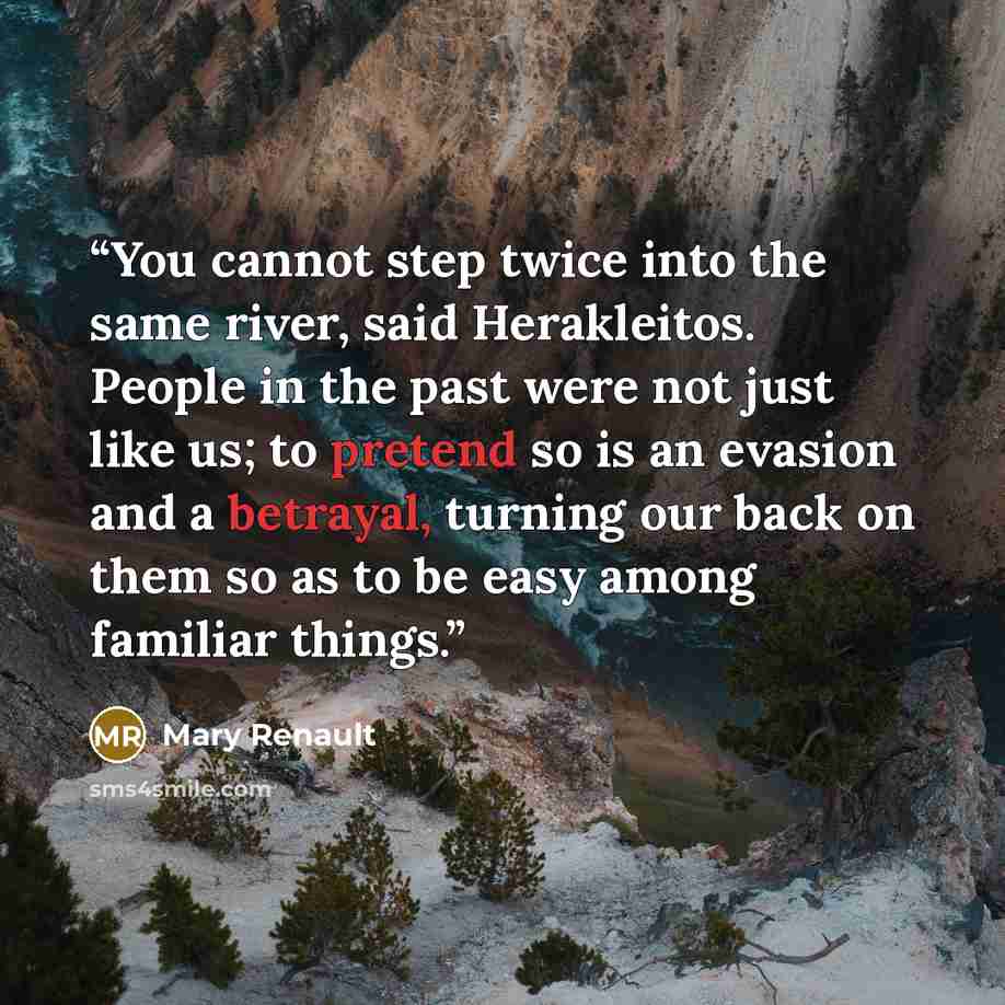 “You cannot step twice into the same river, said Herakleitos. People in the past were not just like us; to pretend so is an evasion and a betrayal, turning our back on them so as to be easy among familiar things.” quote by Mary Renault