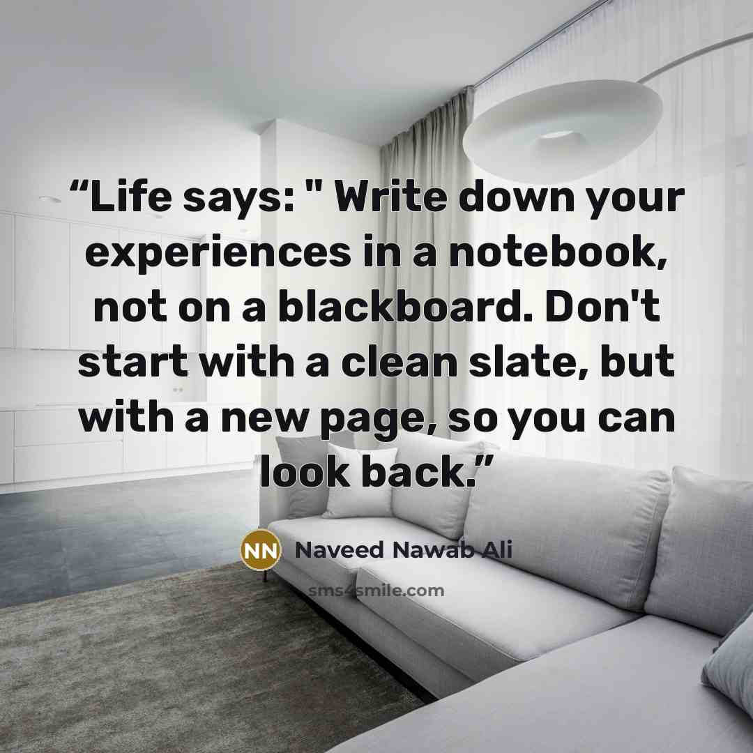 “Life says: " Write down your experiences in a notebook, not on a blackboard. Don't start with a clean slate, but with a new page, so you can look back.” quote by Naveed Nawab Ali