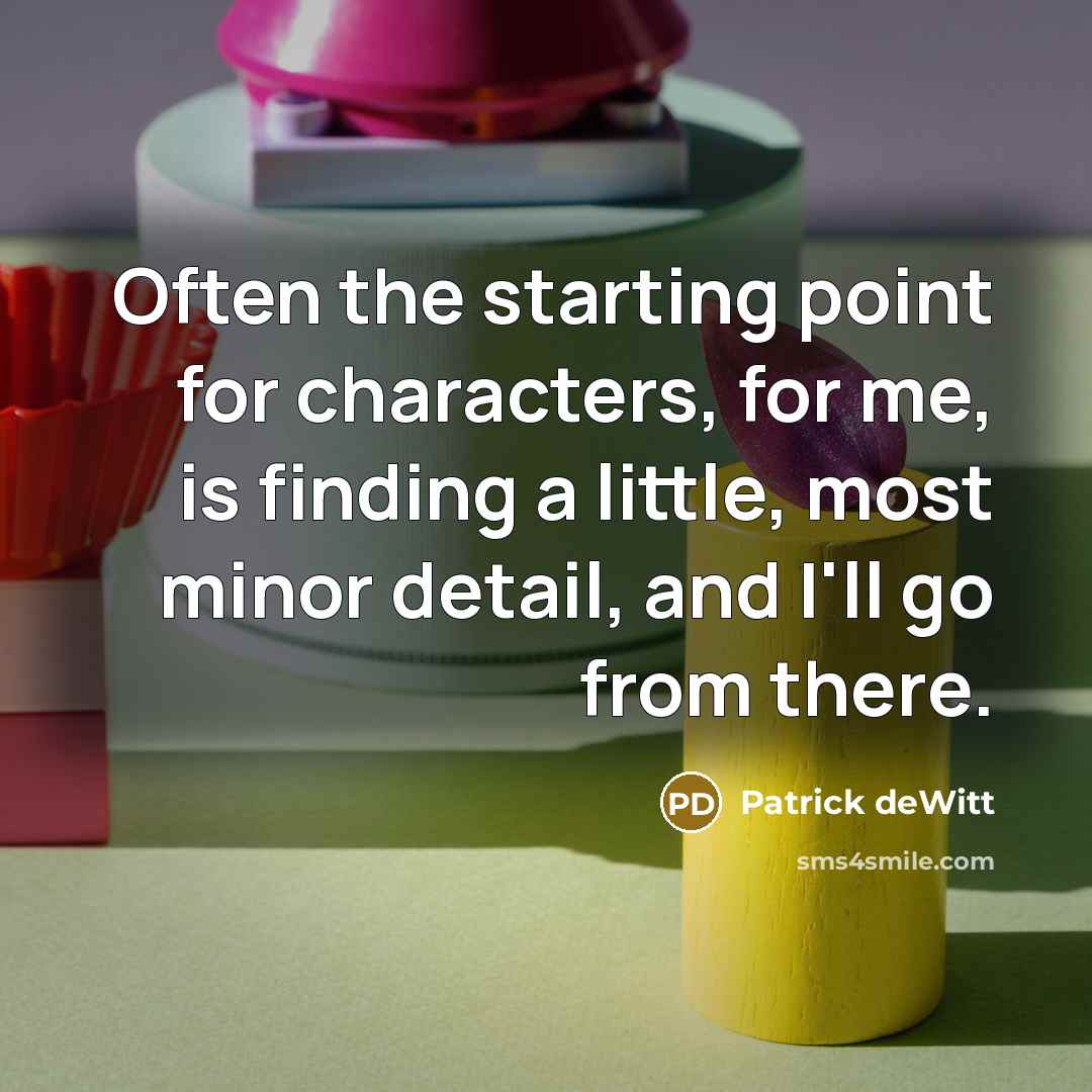 “Often the starting point for characters, for me, is finding a little, most minor detail, and I'll go from there.” quote by Patrick deWitt