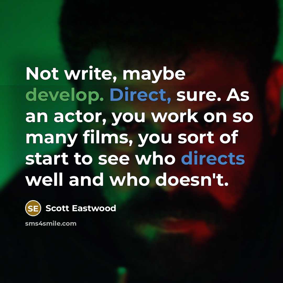 “Not write, maybe develop. Direct, sure. As an actor, you work on so many films, you sort of start to see who directs well and who doesn't.” quote by Scott Eastwood