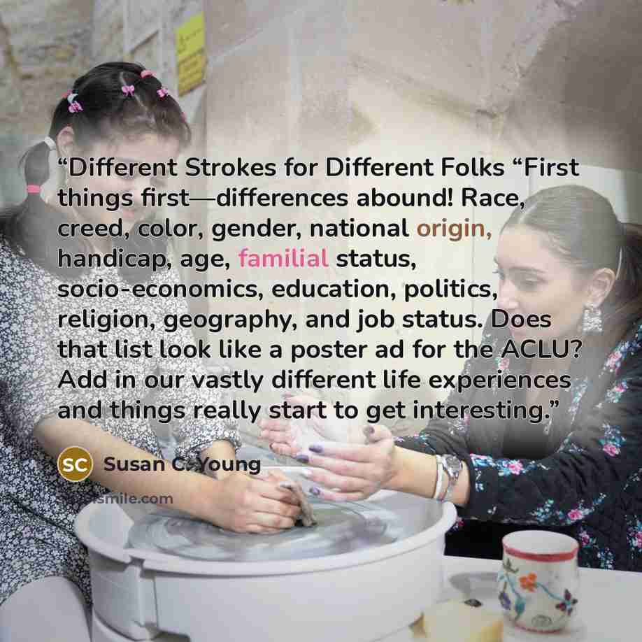 “Different Strokes for Different Folks “First things first—differences abound! Race, creed, color, gender, national origin, handicap, age, familial status, socio-economics, education, politics, religion, geography, and job status. Does that list look like a poster ad for the ACLU? Add in our vastly…” quote by Susan C. Young