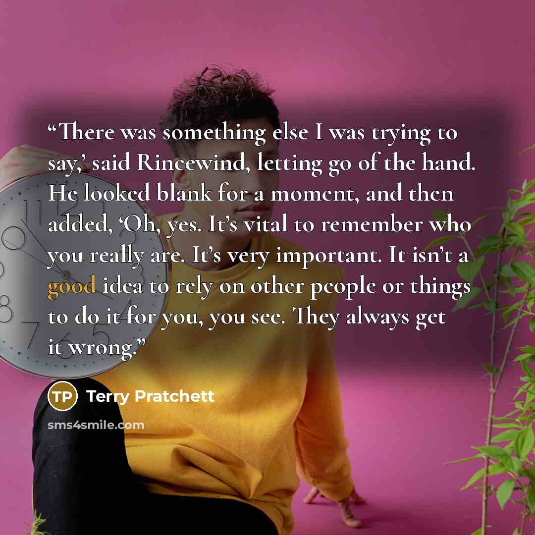 “There was something else I was trying to say,’ said Rincewind, letting go of the hand. He looked blank for a moment, and then added, ‘Oh, yes. It’s vital to remember who you really are. It’s very important. It isn’t a good idea to rely on other people or things to do it for you, you see. They…” quote by Terry Pratchett