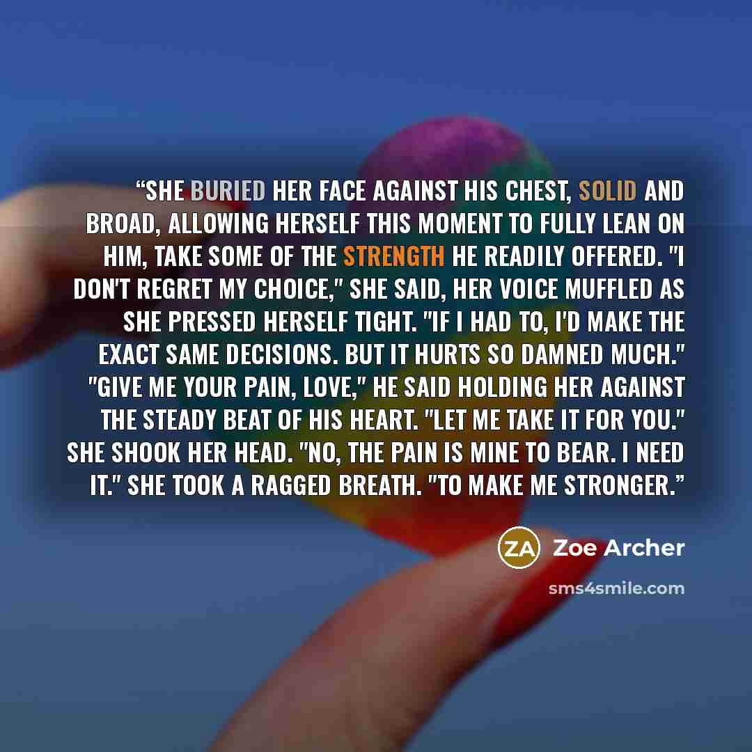 “She buried her face against his chest, solid and broad, allowing herself this moment to fully lean on him, take some of the strength he readily offered. "I don't regret my choice," she said, her voice muffled as she pressed herself tight. "If I had to, I'd make the exact same decisions. But it…” quote by Zoe Archer