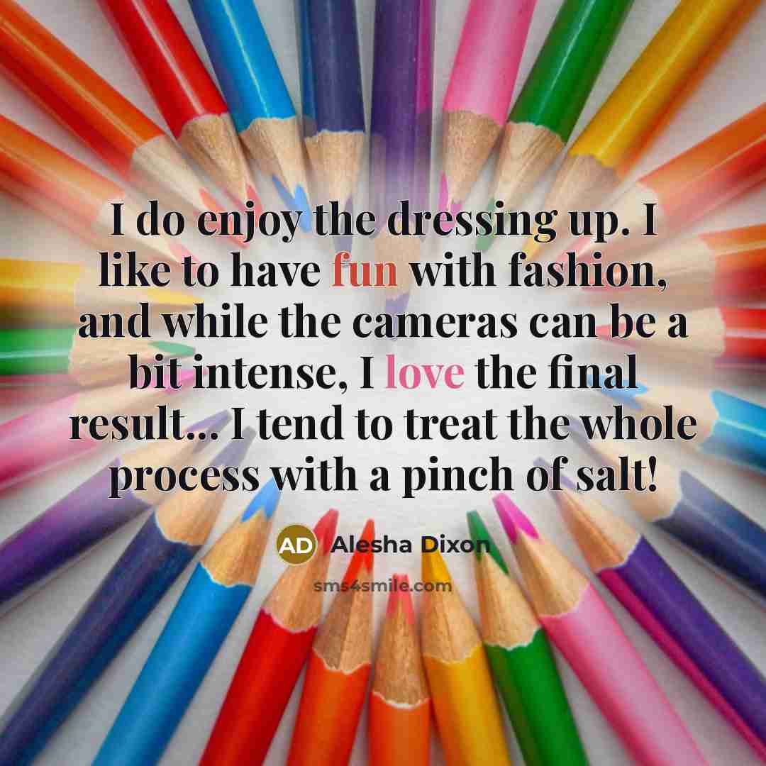 “I do enjoy the dressing up. I like to have fun with fashion, and while the cameras can be a bit intense, I love the final result... I tend to treat the whole process with a pinch of salt!” quote by Alesha Dixon