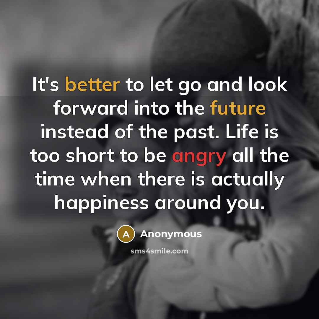 “It's better to let go and look forward into the future instead of the past. Life is too short to be angry all the time when there is actually happiness around you.” quote by Anonymous
