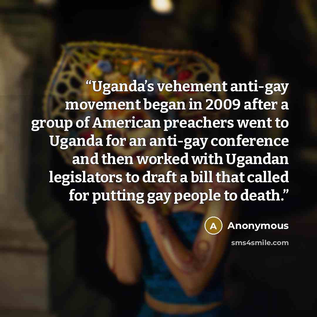 “Uganda’s vehement anti-gay movement began in 2009 after a group of American preachers went to Uganda for an anti-gay conference and then worked with Ugandan legislators to draft a bill that called for putting gay people to death.” quote by Anonymous