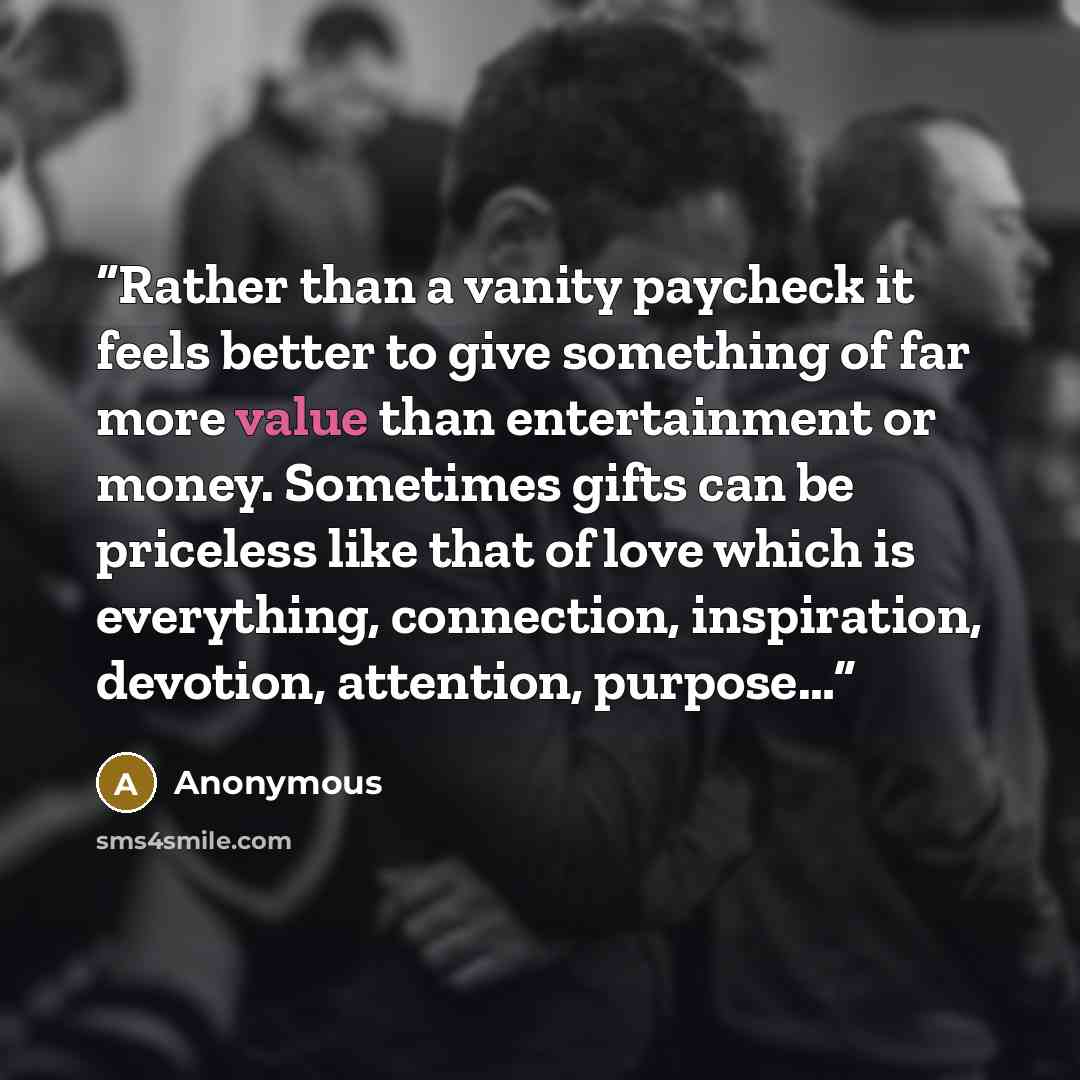 “Rather than a vanity paycheck it feels better to give something of far more value than entertainment or money. Sometimes gifts can be priceless like that of love which is everything, connection, inspiration, devotion, attention, purpose…” quote by Anonymous