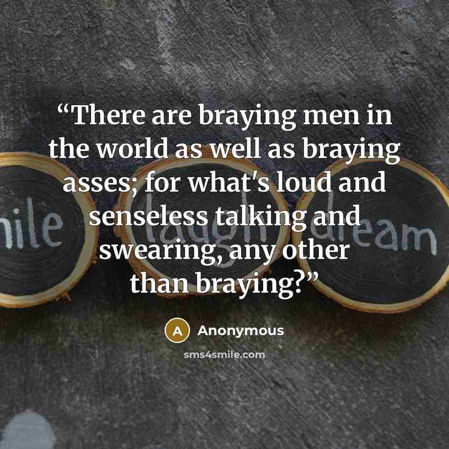 “There are braying men in the world as well as braying asses; for what's loud and senseless talking and swearing, any other than braying?” quote by Anonymous