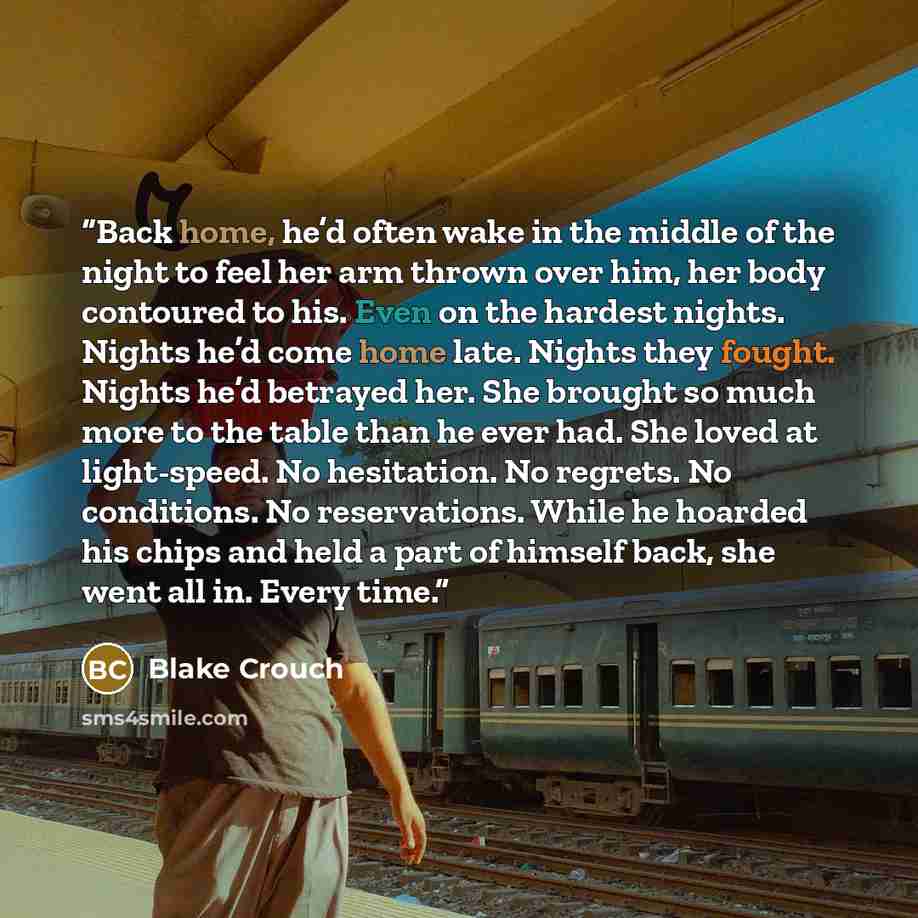 “Back home, he’d often wake in the middle of the night to feel her arm thrown over him, her body contoured to his. Even on the hardest nights. Nights he’d come home late. Nights they fought. Nights he’d betrayed her. She brought so much more to the table than he ever had. She loved at light-speed…” quote by Blake Crouch