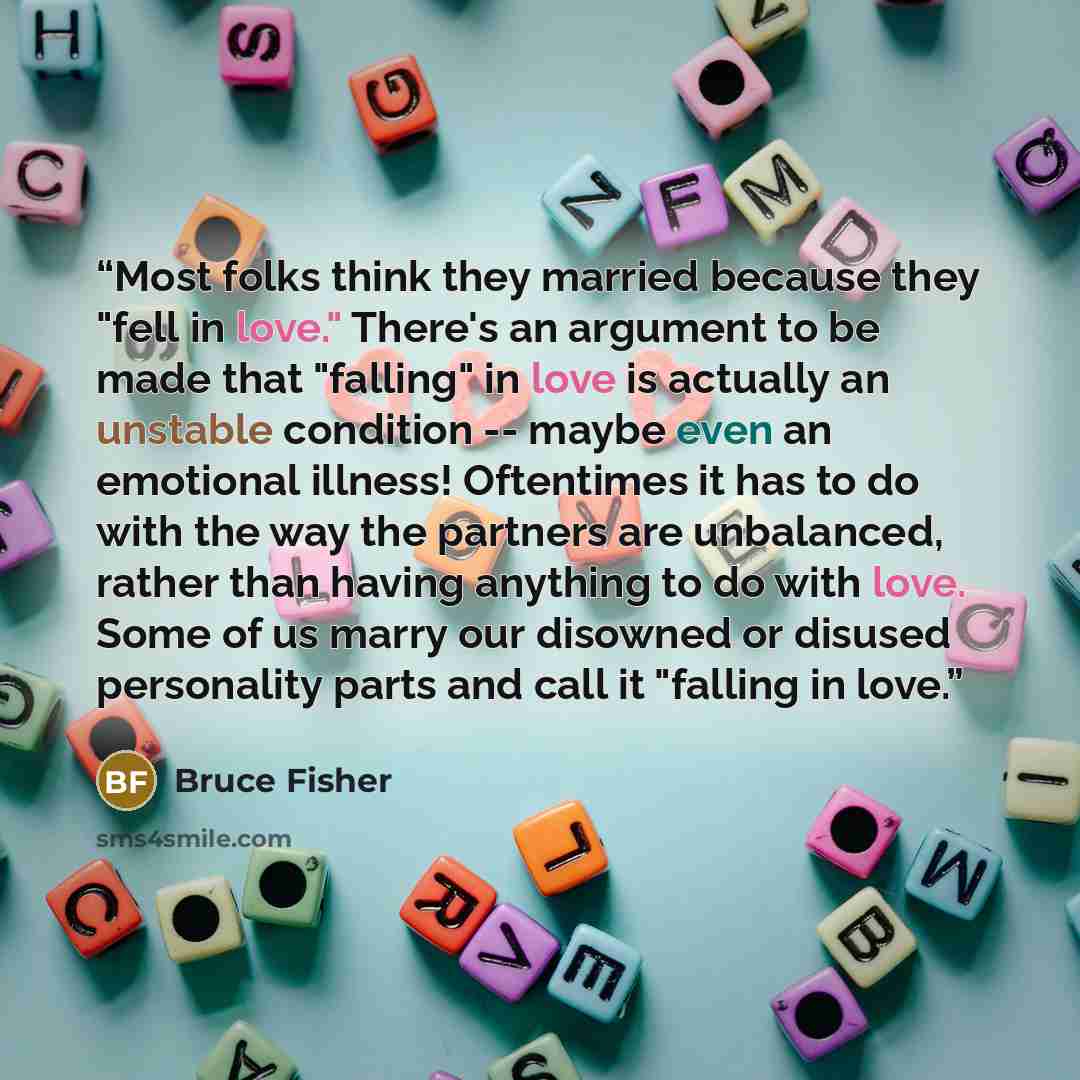 “Most folks think they married because they "fell in love." There's an argument to be made that "falling" in love is actually an unstable condition -- maybe even an emotional illness! Oftentimes it has to do with the way the partners are unbalanced, rather than having anything to do with love. Some…” quote by Bruce Fisher