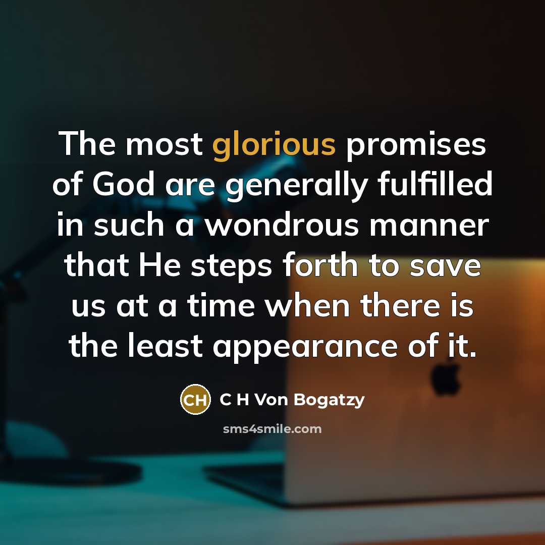 “The most glorious promises of God are generally fulfilled in such a wondrous manner that He steps forth to save us at a time when there is the least appearance of it.” quote by C H Von Bogatzy