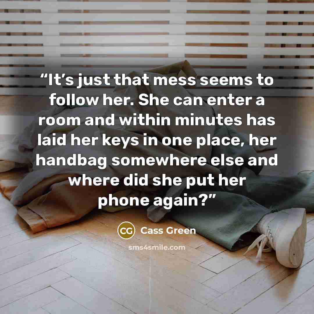 “It’s just that mess seems to follow her. She can enter a room and within minutes has laid her keys in one place, her handbag somewhere else and where did she put her phone again?” quote by Cass Green