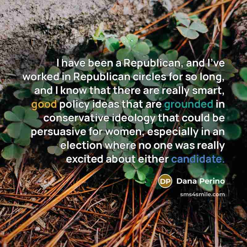“I have been a Republican, and I've worked in Republican circles for so long, and I know that there are really smart, good policy ideas that are grounded in conservative ideology that could be persuasive for women, especially in an election where no one was really excited about either candidate.” quote by Dana Perino
