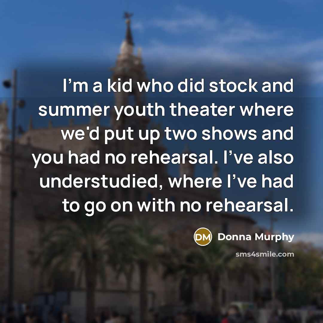 “I'm a kid who did stock and summer youth theater where we'd put up two shows and you had no rehearsal. I've also understudied, where I've had to go on with no rehearsal.” quote by Donna Murphy