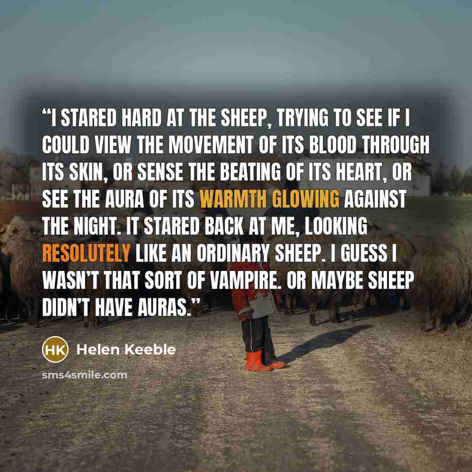 “I stared hard at the sheep, trying to see if I could view the movement of its blood through its skin, or sense the beating of its heart, or see the aura of its warmth glowing against the night. It stared back at me, looking resolutely like an ordinary sheep. I guess I wasn’t that sort of vampire…” quote by Helen Keeble