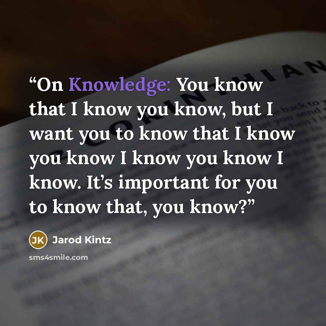 “On Knowledge: You know that I know you know, but I want you to know that I know you know I know you know I know. It’s important for you to know that, you know?” quote by Jarod Kintz