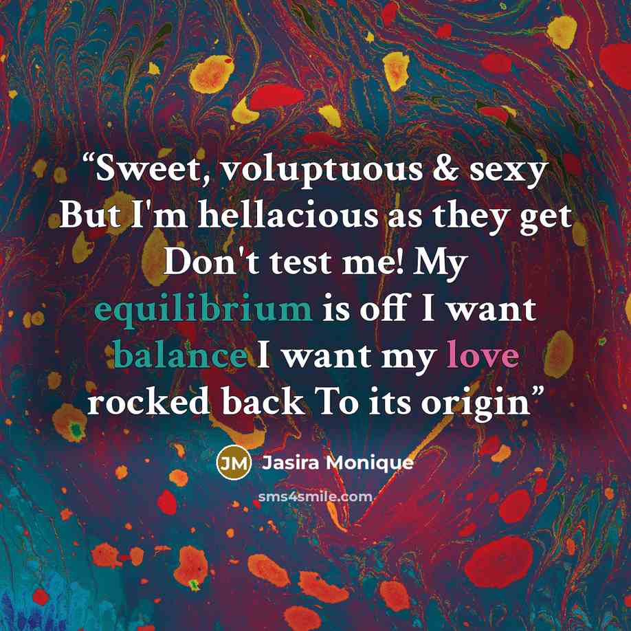 “Sweet, voluptuous & sexy But I'm hellacious as they get Don't test me! My equilibrium is off I want balance I want my love rocked back To its origin” quote by Jasira Monique