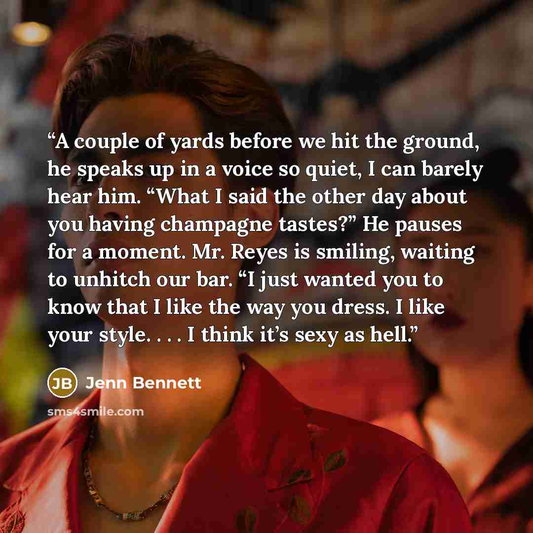 “A couple of yards before we hit the ground, he speaks up in a voice so quiet, I can barely hear him. “What I said the other day about you having champagne tastes?” He pauses for a moment. Mr. Reyes is smiling, waiting to unhitch our bar. “I just wanted you to know that I like the way you dress. I…” quote by Jenn Bennett