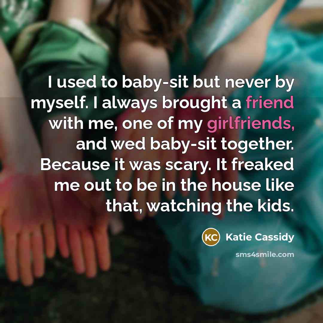 “I used to baby-sit but never by myself. I always brought a friend with me, one of my girlfriends, and wed baby-sit together. Because it was scary. It freaked me out to be in the house like that, watching the kids.” quote by Katie Cassidy