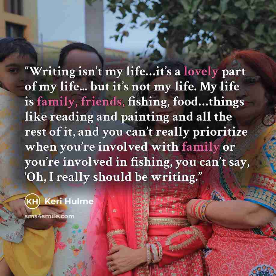 “Writing isn’t my life…it’s a lovely part of my life... but it’s not my life. My life is family, friends, fishing, food…things like reading and painting and all the rest of it, and you can’t really prioritize when you’re involved with family or you’re involved in fishing, you can’t say, ‘Oh, I…” quote by Keri Hulme
