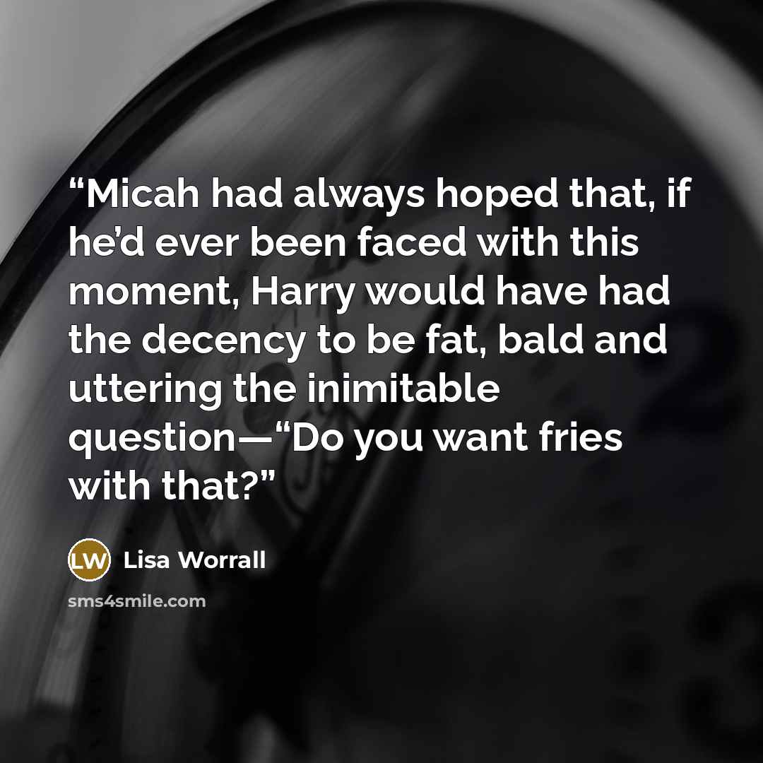 “Micah had always hoped that, if he’d ever been faced with this moment, Harry would have had the decency to be fat, bald and uttering the inimitable question—“Do you want fries with that?” quote by Lisa Worrall